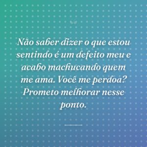 Não saber dizer o que estou sentindo é um defeito meu e acabo machucando quem me ama. Você me perdoa? Prometo melhorar nesse ponto.