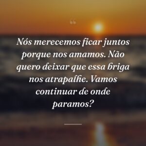Nós merecemos ficar juntos porque nos amamos. Não quero deixar que essa briga nos atrapalhe. Vamos continuar de onde paramos?