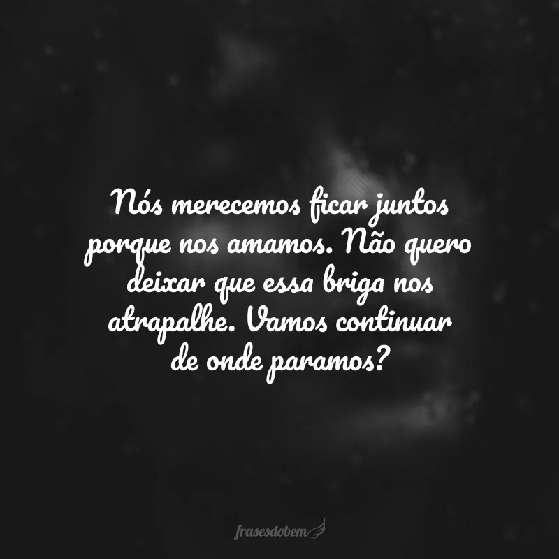 Nós merecemos ficar juntos porque nos amamos. Não quero deixar que essa briga nos atrapalhe. Vamos continuar de onde paramos?