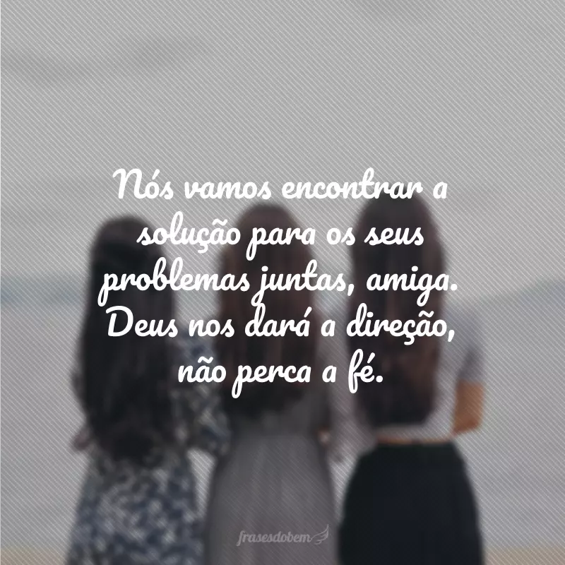 Nós vamos encontrar a solução para os seus problemas juntas, amiga. Deus nos dará a direção, não perca a fé.