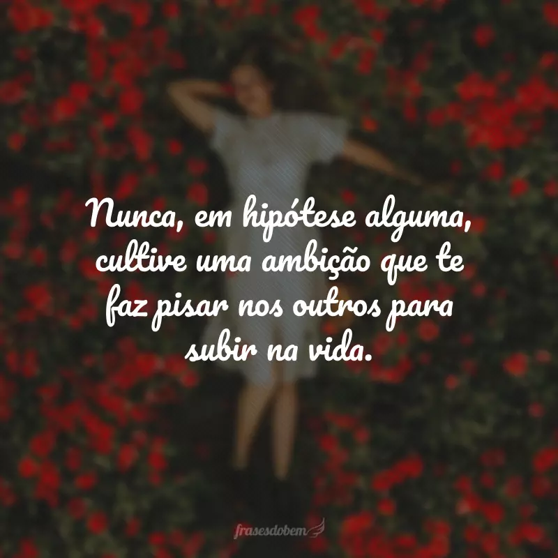 Nunca, em hipótese alguma, cultive uma ambição que te faz pisar nos outros para subir na vida.