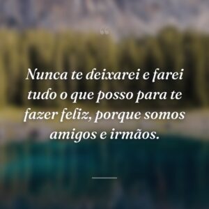 Nunca te deixarei e farei tudo o que posso para te fazer feliz, porque somos amigos e irmãos.