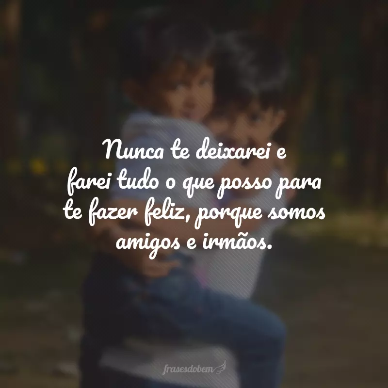 Nunca te deixarei e farei tudo o que posso para te fazer feliz, porque somos amigos e irmãos.