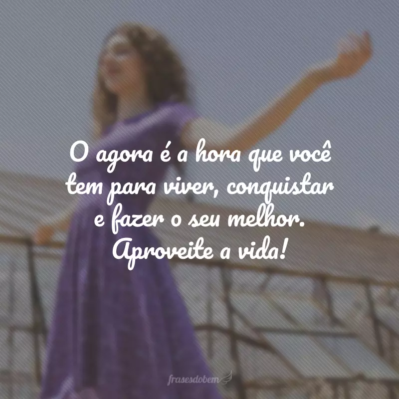 O agora é a hora que você tem para viver, conquistar e fazer o seu melhor. Aproveite a vida!