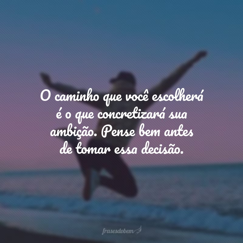 O caminho que você escolherá é o que concretizará sua ambição. Pense bem antes de tomar essa decisão.