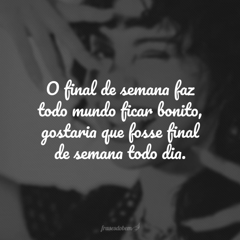 O final de semana faz todo mundo ficar bonito, gostaria que fosse final de semana todo dia.