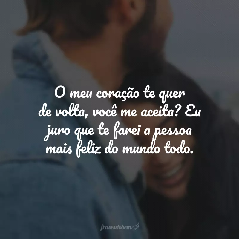 O meu coração te quer de volta, você me aceita? Eu juro que te farei a pessoa mais feliz do mundo todo.