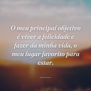 O meu principal objetivo é viver a felicidade e fazer da minha vida, o meu lugar favorito para estar.