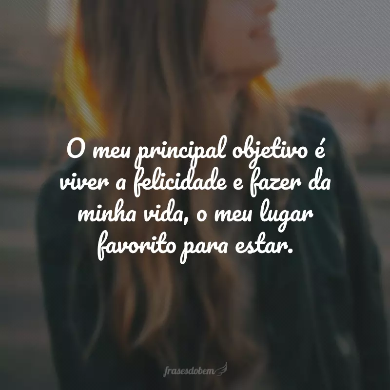 O meu principal objetivo é viver a felicidade e fazer da minha vida, o meu lugar favorito para estar.