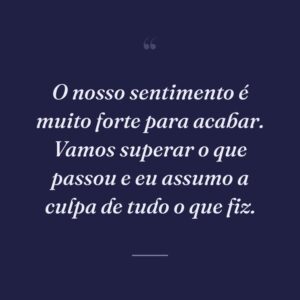 O nosso sentimento é muito forte para acabar. Vamos superar o que passou e eu assumo a culpa de tudo o que fiz.