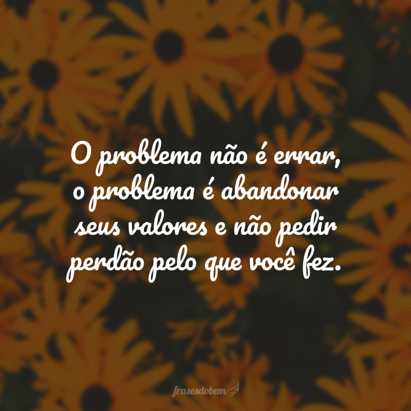 O problema não é errar, o problema é abandonar seus valores e não pedir perdão pelo que você fez.