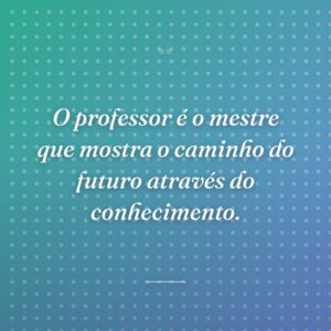 O professor é o mestre que mostra o caminho do futuro através do conhecimento.
