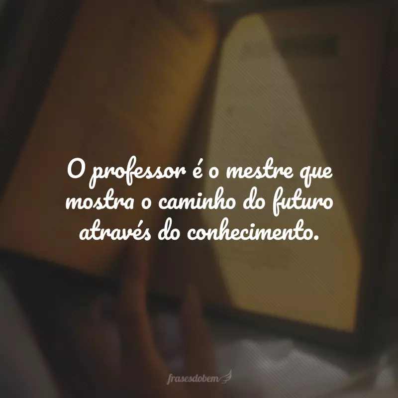 O professor é o mestre que mostra o caminho do futuro através do conhecimento.