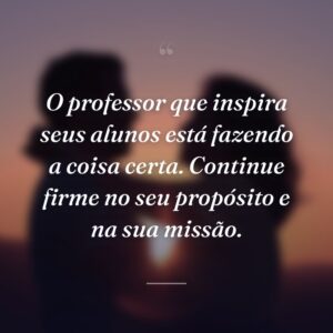 O professor que inspira seus alunos está fazendo a coisa certa. Continue firme no seu propósito e na sua missão.