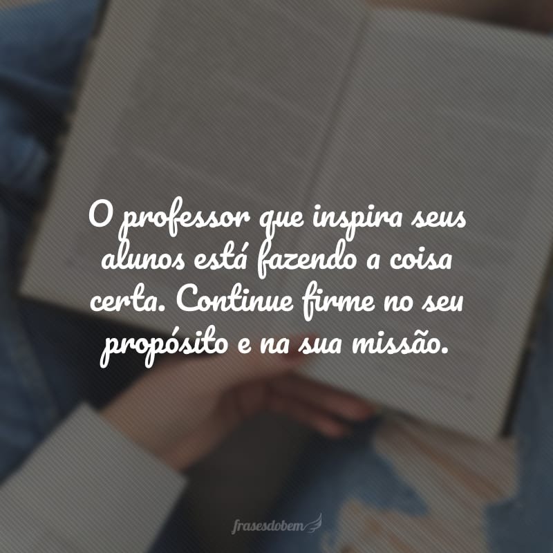 O professor que inspira seus alunos está fazendo a coisa certa. Continue firme no seu propósito e na sua missão.