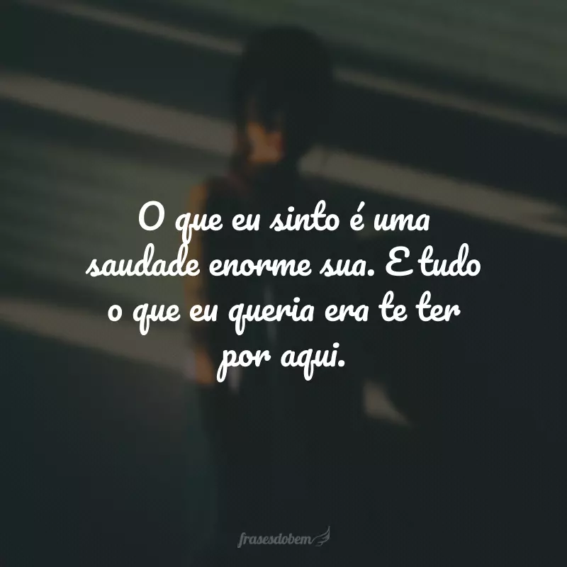 O que eu sinto é uma saudade enorme sua. E tudo o que eu queria era te ter por aqui.