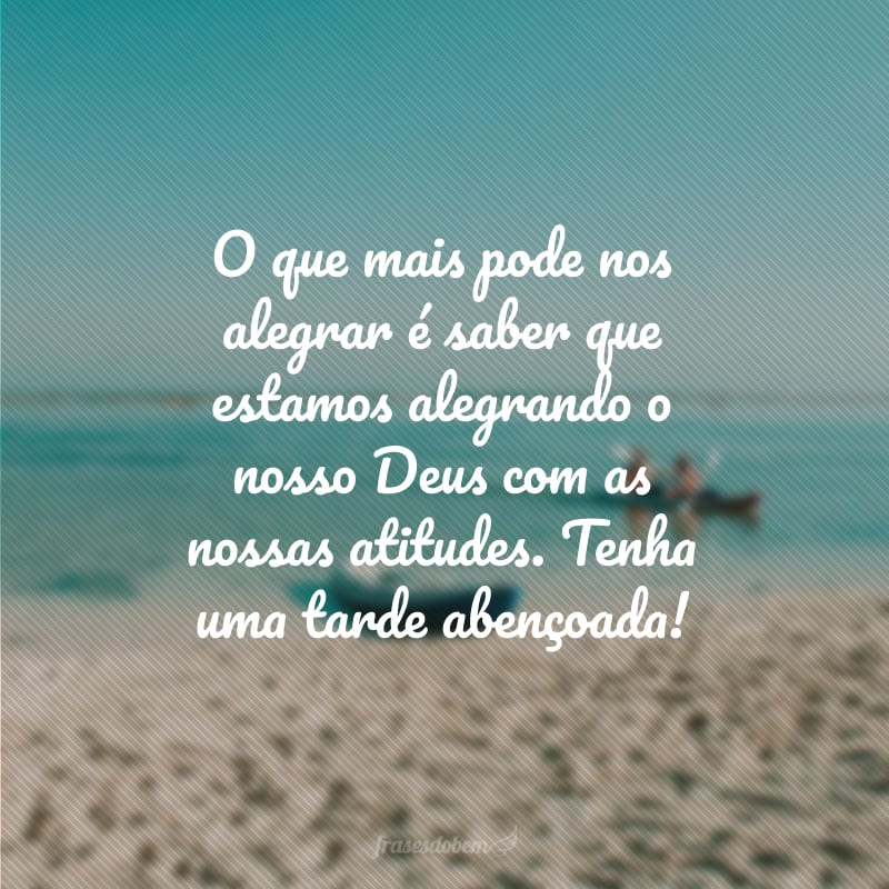 O que mais pode nos alegrar é saber que estamos alegrando o nosso Deus com as nossas atitudes. Tenha uma tarde abençoada!