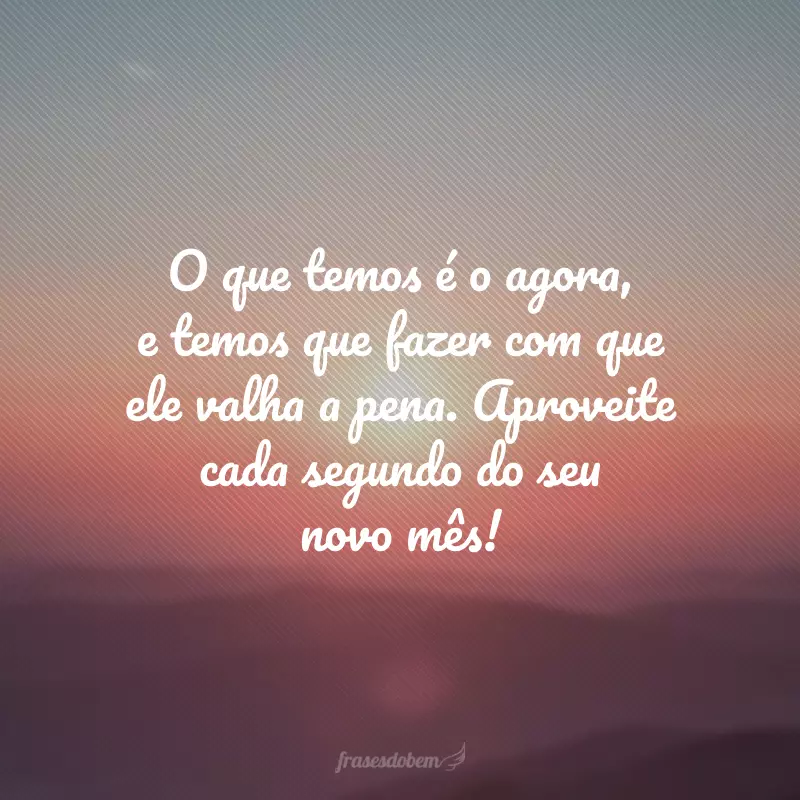 O que temos é o agora, e temos que fazer com que ele valha a pena. Aproveite cada segundo do seu novo mês!
