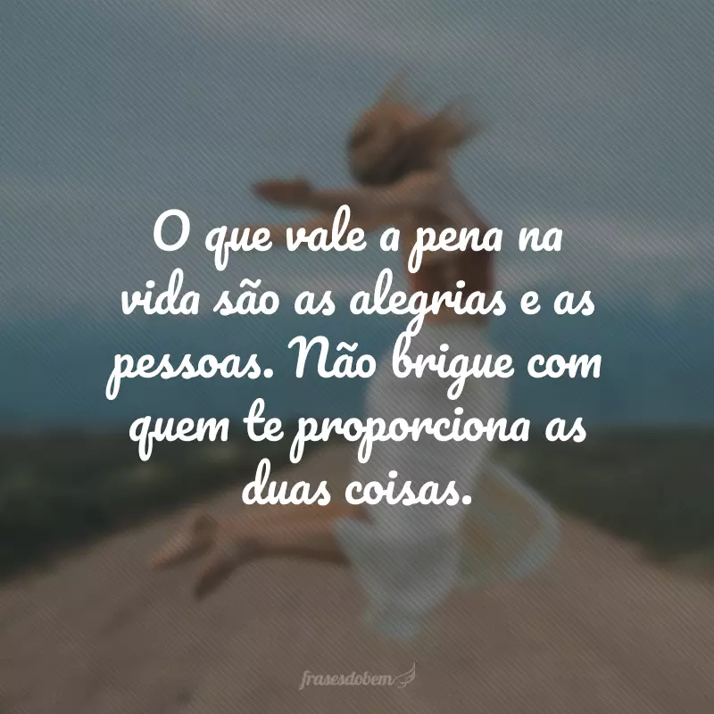 O que vale a pena na vida são as alegrias e as pessoas. Não brigue com quem te proporciona as duas coisas.