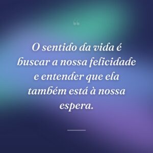 O sentido da vida é buscar a nossa felicidade e entender que ela também está à nossa espera.