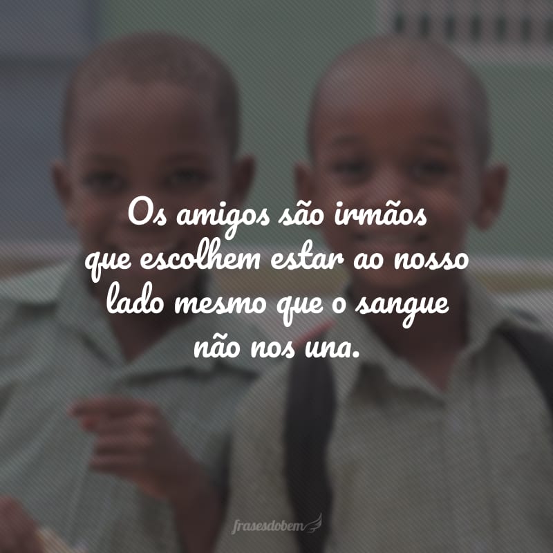 Os amigos são irmãos que escolhem estar ao nosso lado mesmo que o sangue não nos una.