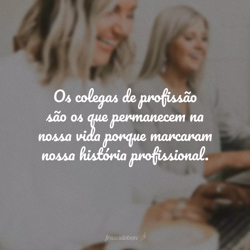 Os colegas de profissão são os que permanecem na nossa vida porque marcaram nossa história profissional.