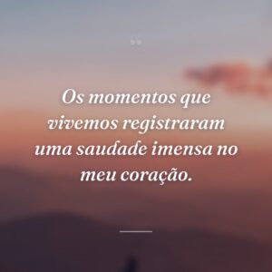 Os momentos que vivemos registraram uma saudade imensa no meu coração.
