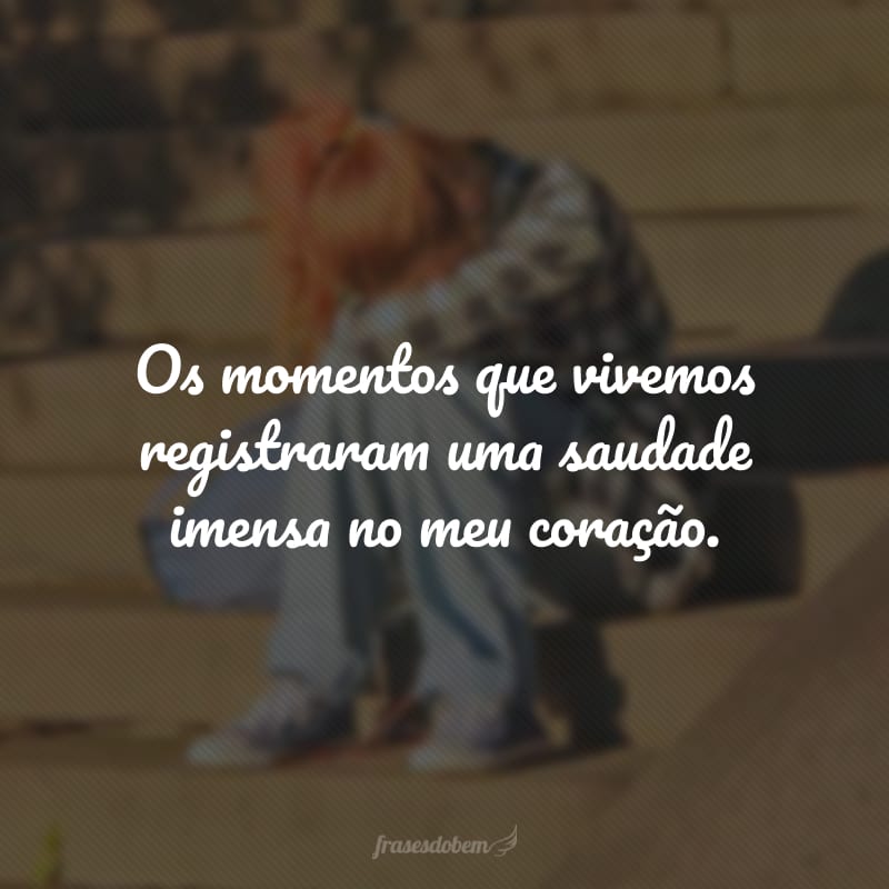 Os momentos que vivemos registraram uma saudade imensa no meu coração.