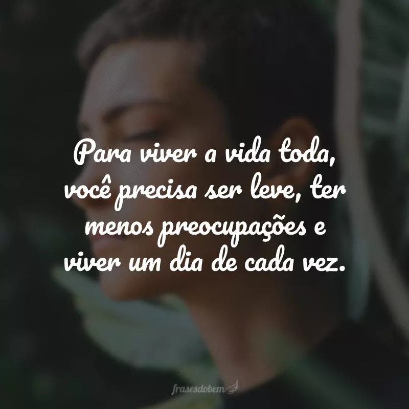 Para viver a vida toda, você precisa ser leve, ter menos preocupações e viver um dia de cada vez.