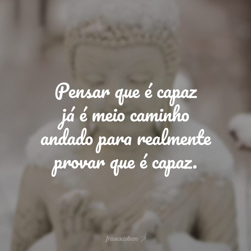 Pensar que é capaz já é meio caminho andado para realmente provar que é capaz.