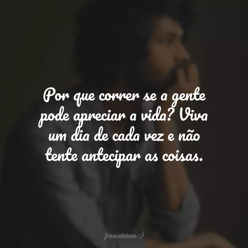 Por que correr se a gente pode apreciar a vida? Viva um dia de cada vez e não tente antecipar as coisas.