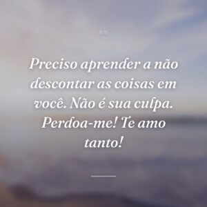 Preciso aprender a não descontar as coisas em você. Não é sua culpa. Perdoa-me! Te amo tanto!