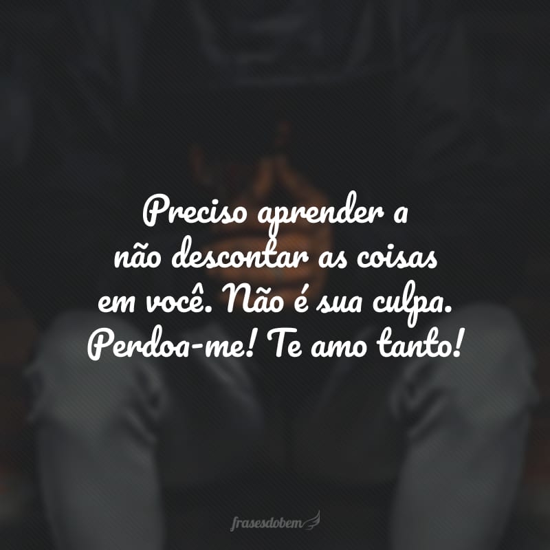 Preciso aprender a não descontar as coisas em você. Não é sua culpa. Perdoa-me! Te amo tanto!