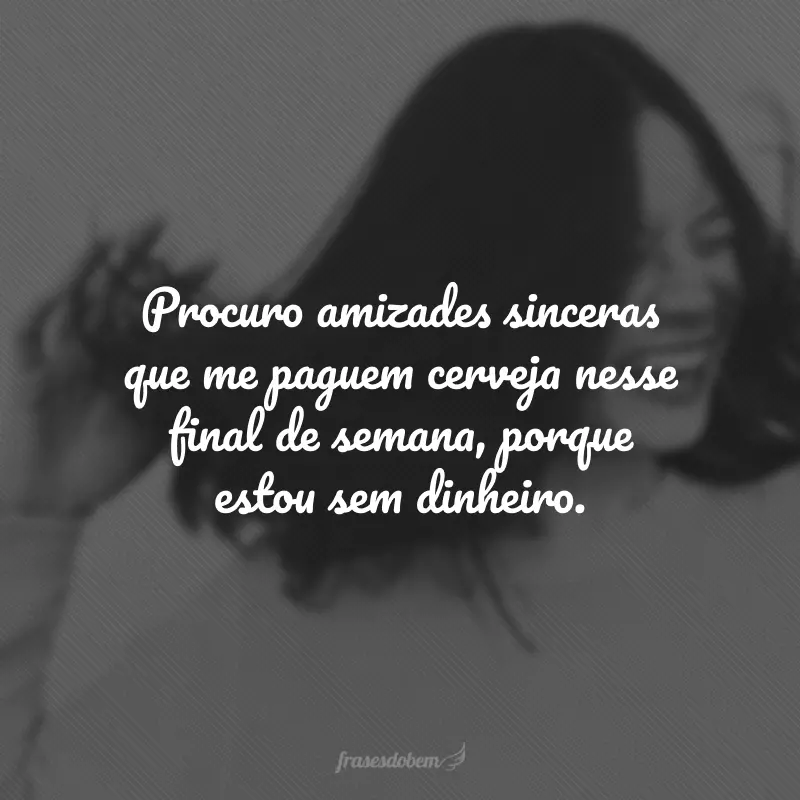 Procuro amizades sinceras que me paguem cerveja nesse final de semana, porque estou sem dinheiro.