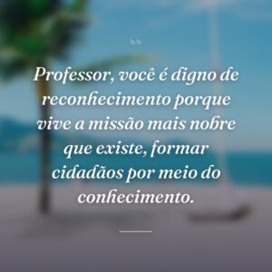 Professor, você é digno de reconhecimento porque vive a missão mais nobre que existe, formar cidadãos por meio do conhecimento.