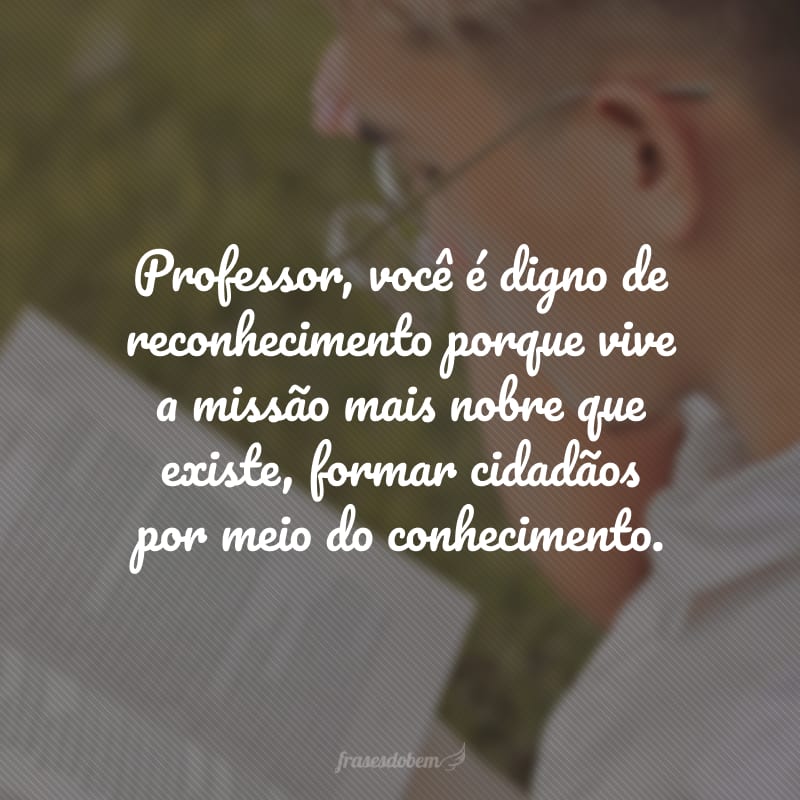 Professor, você é digno de reconhecimento porque vive a missão mais nobre que existe, formar cidadãos por meio do conhecimento.