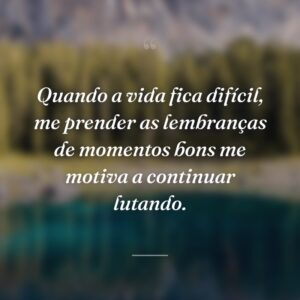 Quando a vida fica difícil, me prender as lembranças de momentos bons me motiva a continuar lutando.