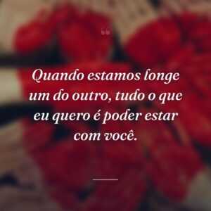 Quando estamos longe um do outro, tudo o que eu quero é poder estar com você.