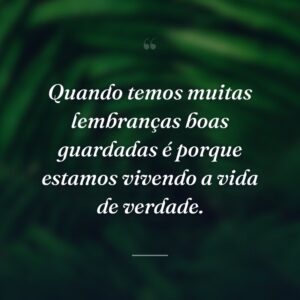 Quando temos muitas lembranças boas guardadas é porque estamos vivendo a vida de verdade.
