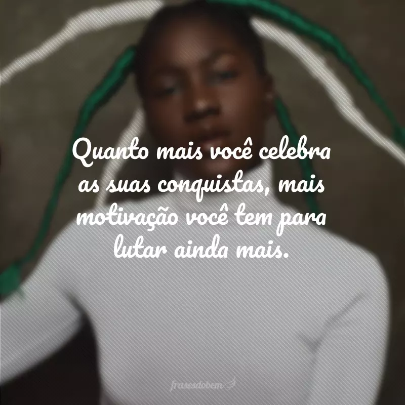 Quanto mais você celebra as suas conquistas, mais motivação você tem para lutar ainda mais.