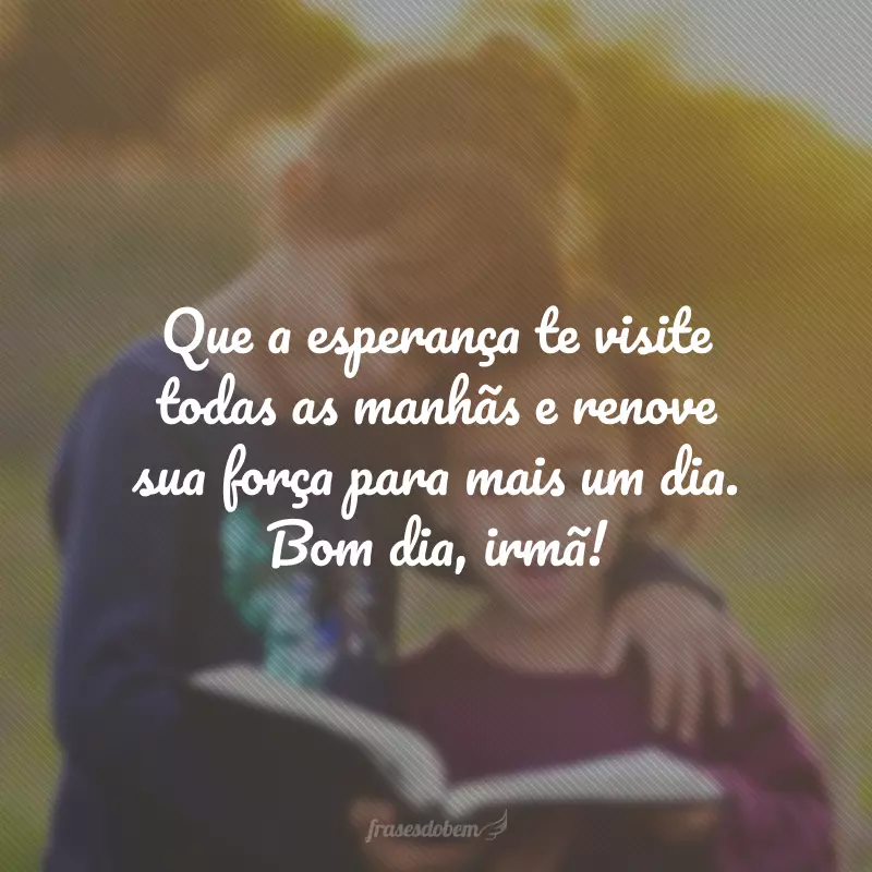 Que a esperança te visite todas as manhãs e renove sua força para mais um dia. Bom dia, irmã!