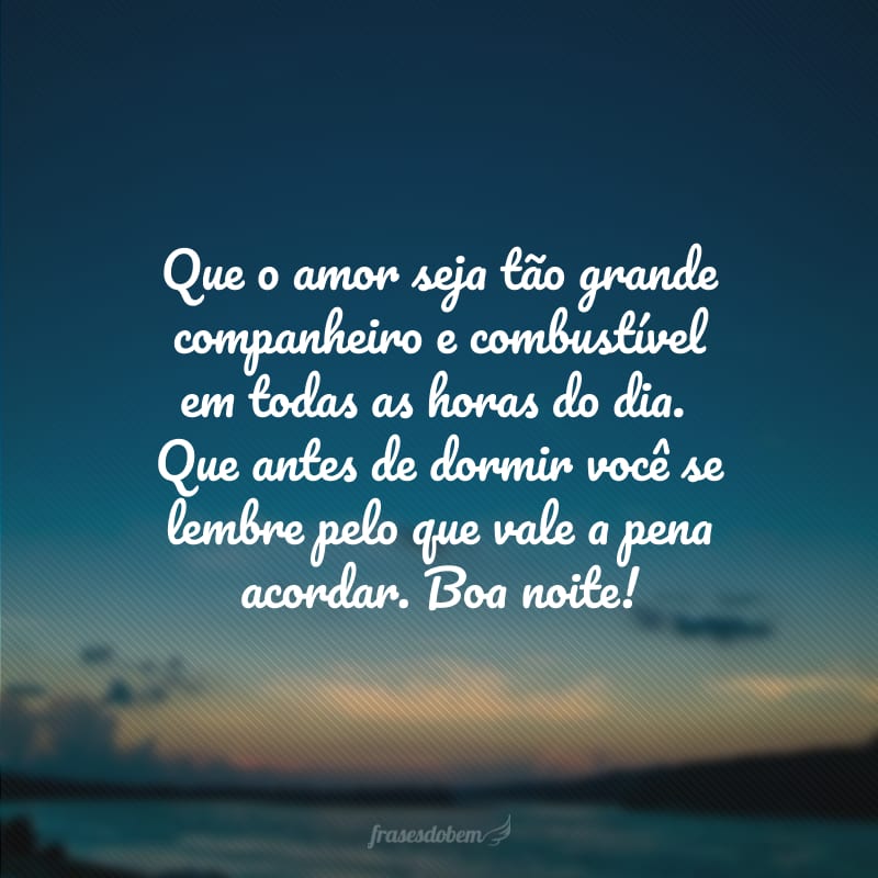 Que o amor seja tão grande companheiro e combustível em todas as horas do dia. Que antes de dormir você se lembre pelo que vale a pena acordar. Boa noite!