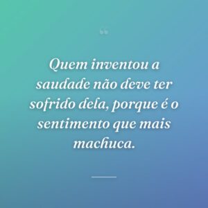 Quem inventou a saudade não deve ter sofrido dela, porque é o sentimento que mais machuca.