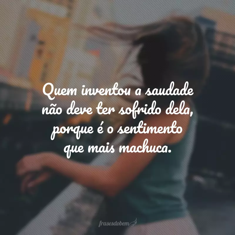 Quem inventou a saudade não deve ter sofrido dela, porque é o sentimento que mais machuca.