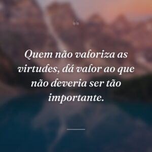 Quem não valoriza as virtudes, dá valor ao que não deveria ser tão importante.
