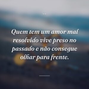 Quem tem um amor mal resolvido vive preso no passado e não consegue olhar para frente.