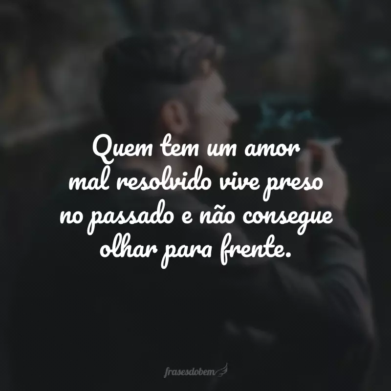 Quem tem um amor mal resolvido vive preso no passado e não consegue olhar para frente.