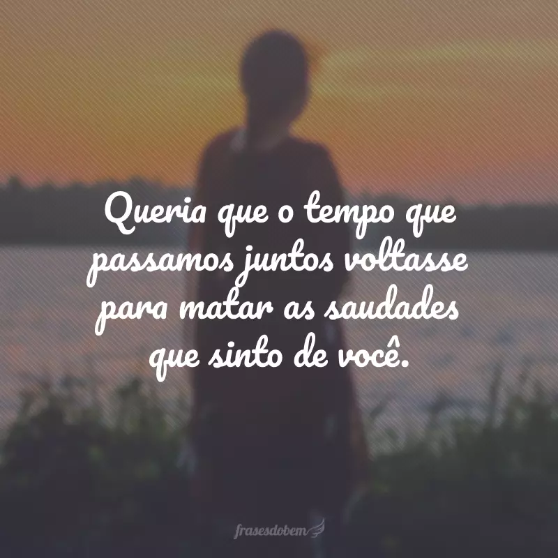 Queria que o tempo que passamos juntos voltasse para matar as saudades que sinto de você.