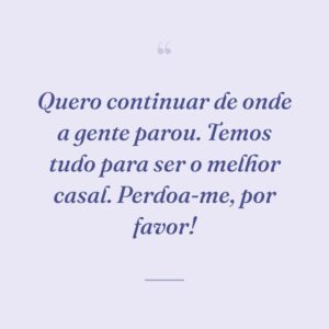 Quero continuar de onde a gente parou. Temos tudo para ser o melhor casal. Perdoa-me, por favor!