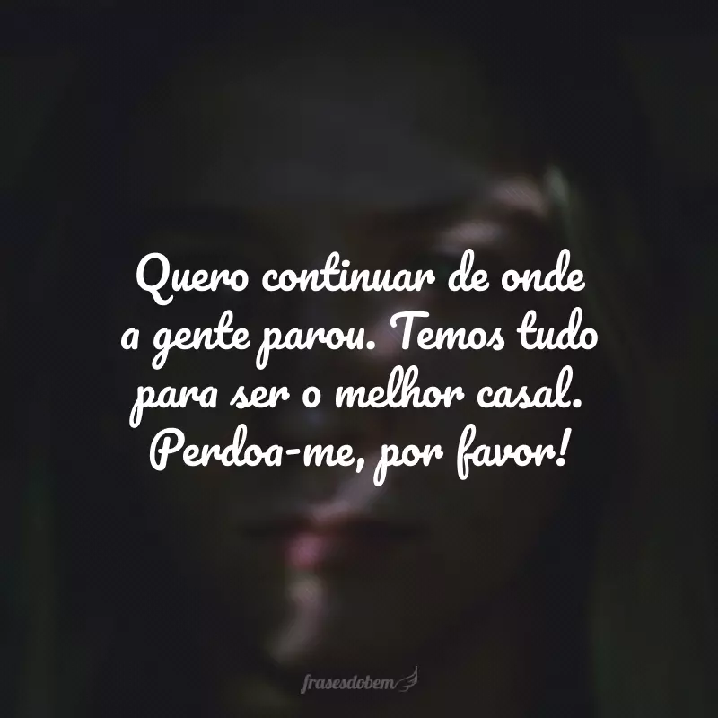 Quero continuar de onde a gente parou. Temos tudo para ser o melhor casal. Perdoa-me, por favor!